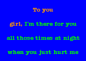 To you
girl, I'm there for you
all those tima at night

when you just hurt me