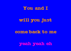 You and I

will you just

come back to me