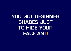 YOU GOT DESIGNER
SHADES JUST

TO HIDE YOUR
FACE AND