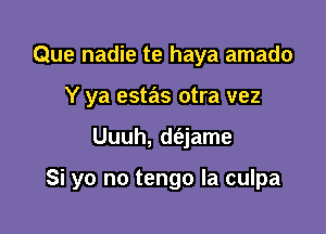 Que nadie te haya amado
Y ya estas otra vez

Uuuh, d(ejame

Si yo no tengo Ia culpa