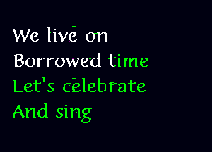 We liwi on
Borrowed time

Let's c'elebrate
And sing