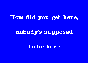 How did you get here,

nobodys supposed

to be here