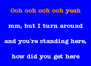 Ooh ooh ooh ooh yeah
mm, but I turn around
and you're standing here,

how did you get here