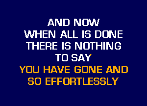 AND NOW
WHEN ALL IS DONE
THERE IS NOTHING

TO SAY
YOU HAVE GONE AND
SO EFFORTLESSLY