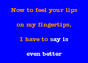 Now to feel your lips
on my fingertips,

I have to say is

even better I