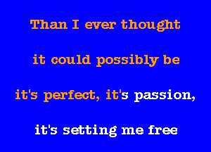 Than I ever thought
it could possibly be
it's perfect, it's passion,

it's setting me free