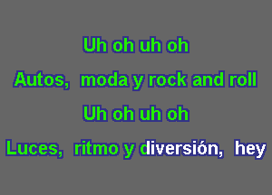 Uh oh uh oh
Autos, moda y rock and roll
Uh oh uh oh

Luces, ritmo y diversic'm, hey