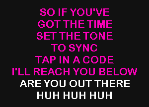 ARE YOU OUT THERE
HUH HUH HUH