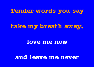 Tender words you say
take my breath away,
love me now

and leave me never