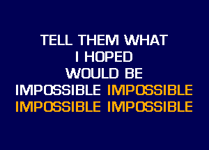 TELL THEM WHAT
I HOPED
WOULD BE
IMPOSSIBLE IMPOSSIBLE
IMPOSSIBLE IMPOSSIBLE