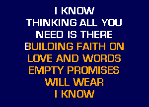 I KNOW
THINKING ALL YOU
NEED IS THERE
BUILDING FAITH 0N
LOVE AND WORDS
EMPTY PROMISES
WILL WEAR

I KNOW I