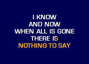 I KNOW
AND NOW
WHEN ALL IS GONE

THERE IS
NOTHING TO SAY