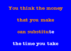 You think the money
that you make
can substitute

the time you take
