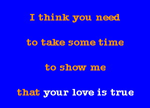 I think you need
to take some time
to show me

that your love is true