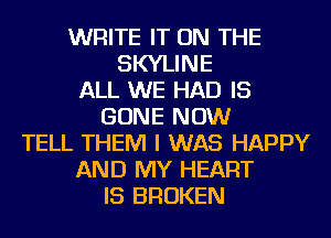 WRITE IT ON THE
SKYLINE
ALL WE HAD IS
GONE NOW
TELL THEM I WAS HAPPY
AND MY HEART
IS BROKEN