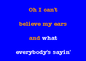 Oh I cart
believe my ears

and what

everybodys sayin'