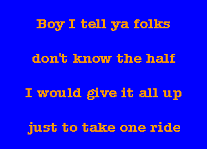 Boy I tell ya folks
donlt know the half
I would give it all up

just to take one ride