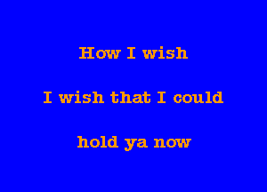 How I wish

I wish that I could

hold ya now