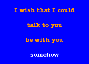 I wish that I could

talk to you

be with you

somehow