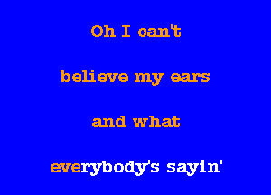 Oh I cart
believe my ears

and what

everybodys sayin'