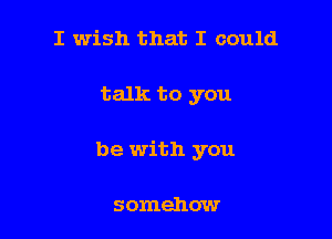 I wish that I could

talk to you

be with you

somehow