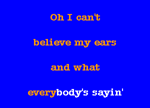 Oh I cart
believe my ears

and what

everybodys sayin'