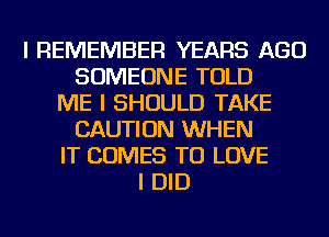 I REMEMBER YEARS AGO
SOMEONE TOLD
ME I SHOULD TAKE
CAUTION WHEN
IT COMES TO LOVE
I DID