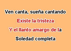 Ven canta, sueria cantando
Existe la tristeza
Y el llanto amargo de la

Soledad completa