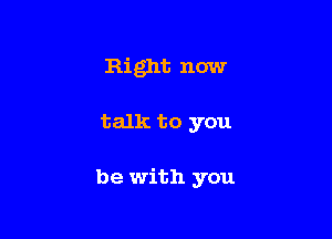 Right now

talk to you

be with you