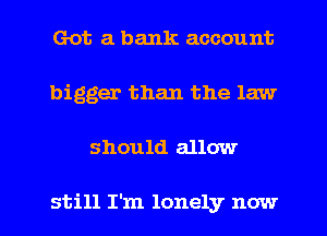 Got a bank account
bigger than the law

should allow

still I'm lonely now I