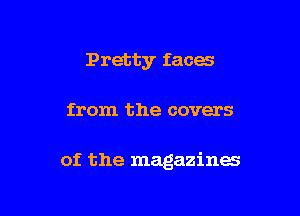 Pretty faces

from the covers

of the magazines