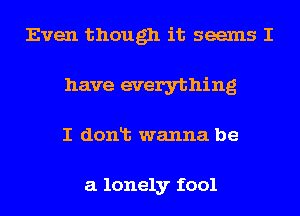 Even though it seems I
have everything
I donlt wanna be

a lonely fool