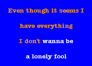 Even though it seems I
have everything
I donlt wanna be

a lonely fool