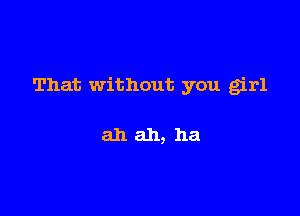 That without you girl

ahah, ha