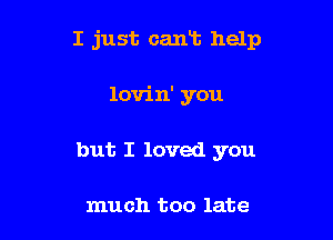 I just cant help

lovin' you
but I loved you

much too late