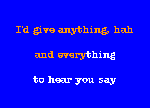 I'd give anything, hah
and everything

to hear you say