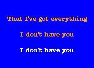 That Ive got everything

I donis have you

I donic have you