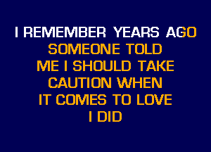 I REMEMBER YEARS AGO
SOMEONE TOLD
ME I SHOULD TAKE
CAUTION WHEN
IT COMES TO LOVE
I DID