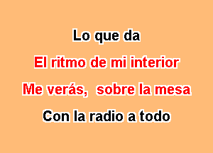 L0 que da
El ritmo de mi interior
Me veras, sobre la mesa

Con la radio a todo