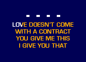 LOVE DOESN'T COME
WITH A CONTRACT
YOU GIVE ME THIS

I GIVE YOU THAT