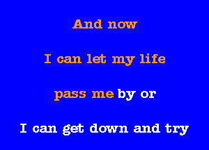 And now
I can let my life

pass me by or

I can get down and try