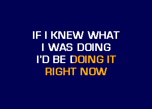 IF I KNEW WHAT
I WAS DOING

I'D BE DOING IT
RIGHT NOW