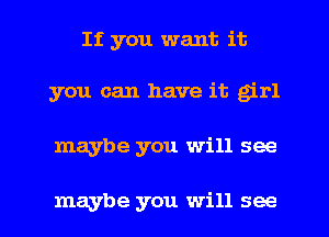 If you want it

you can have it girl

maybe you will see

maybe you will see I