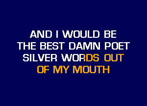 AND I WOULD BE
THE BEST DAMN POET
SILVER WORDS OUT
OF MY MOUTH