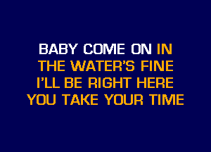 BABY COME ON IN

THE WATER'S FINE

PLL BE RIGHT HERE
YOU TAKE YOUR TIME

g