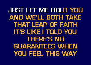 JUST LET ME HOLD YOU
AND WE'LL BOTH TAKE
THAT LEAP OF FAITH
IT'S LIKE I TOLD YOU
THERE'S NU
GUARANTEES WHEN
YOU FEEL THIS WAY