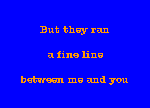 But they ran

a fine line

between me and you