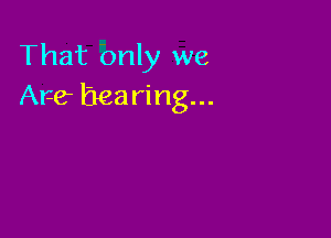 That only we
Are hearing...