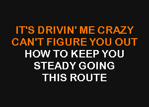 IT'S DRIVIN' MECRAZY
CAN'T FIGUREYOU OUT
HOW TO KEEP YOU
STEADY GOING
THIS ROUTE