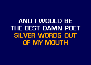 AND I WOULD BE
THE BEST DAMN POET
SILVER WORDS OUT
OF MY MOUTH